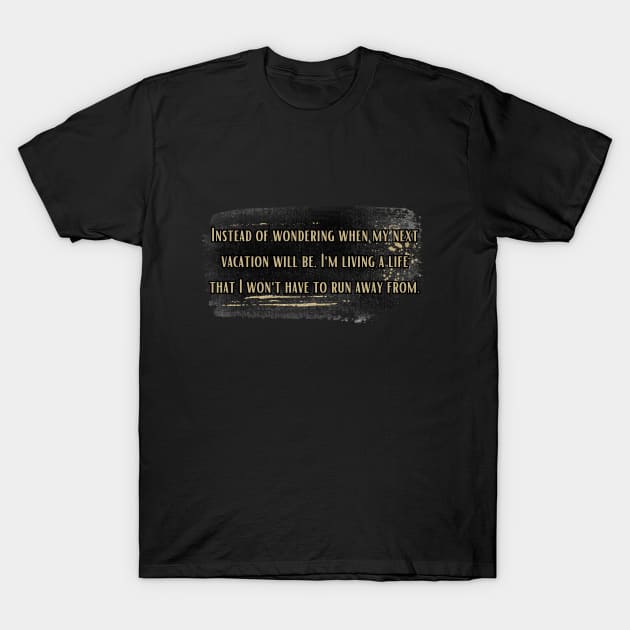 Instead of wondering when my next vacation will be, I'm living a life that I won't have to run away from. T-Shirt by UnCoverDesign